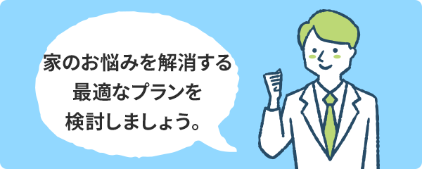 家のお悩みを解消する最適なプランを検討しましょう。