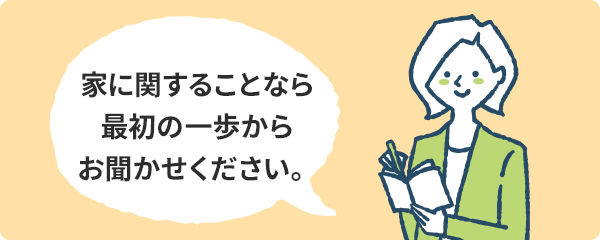 家に関することなら最初の一歩からお聞かせください。